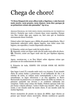 40
Chega de choro!
“E Deus limpará de seus olhos toda a lágrima; e não haverá
mais morte, nem pranto, nem clamor, nem dor; porque já
as primeiras coisas são passadas” Ap 21:4.
AMADAS CRIANÇAS, NO TOPO DESTA PÁGINA ENCONTRA-SE UM VERSÍCULO
BÍBLICO. Gostaria que vocês o lessem duas vezes seguidas. Porque
vou lhes contar algo que, espero eu, fará com que se lembrem
eternamente desse versículo.
Falarei sobre três lugares que a Bíblia dá grande importância. Não é
importante sabermos sobre alguns lugares, mas sobre esses três
lugares, em específico, é muito importante sabermos.
I. Primeiro, existe um lugar onde há muito choro.
II. Segundo, existe um lugar onde não há nada mais além de choro.
III. Terceiro, existe um lugar onde não há, por hipótese alguma,
choro.
Agora, escutem-me, e eu lhes falarei sobre algumas coisas que
precisam ser de conhecimento de todos.
I. Primeiro de tudo, EXISTE UM LUGAR ONDE HÁ MUITO
CHORO.
Que lugar é esse? É o mundo onde você e eu vivemos. É um mundo
cheio de coisas lindas e prazerosas. O sol brilhando de dia e as
estrelas de noite; as colinas azuis contemplando o céu e o mar
retumbante; os lagos silenciosos e os rios agitados; as flores
florescendo na primavera e os campos cheios de milho no outono; os
pássaros cantando nas árvores e os cordeiros saltitando nas
campinas. Todas essas coisas são lindas. Poderia apreciar tudo isso
por horas e depois afirmar: “como é lindo esse mundo”. Mas, ainda
assim, é um mundo onde há muito choro. É um mundo onde há
muitas lágrimas.
Houve momentos de pranto na época da Bíblia. Agar chorou ao
pensar que Ismael estava morrendo; Abraão condoeu-se quando
 