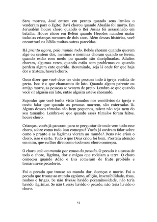 41
Sara morreu, José entrou em pranto quando seus irmãos o
venderam para o Egito; Davi chorou quando Absalão foi morto. Em
Jerusalém houve choro quando o Rei Josias foi assassinado em
batalha. Houve choro em Belém quando Herodes mandou matar
todas as crianças menores de dois anos. Além dessas histórias, você
encontrará na Bíblia muitas outras parecidas.
Há pranto agora, pelo mundo todo. Bebês choram quando querem
algo ou sentem dor, meninos e meninas choram quando se ferem,
quando estão com medo ou quando são disciplinadas. Adultos
choram, algumas vezes, quando estão com problemas ou quando
perdem algum ente querido. Resumindo, seja lá onde for que haja
dor e tristeza, haverá choro.
Ouso dizer que você deve ter visto pessoas indo à igreja vestida de
preto. Isso é o que chamamos de luto. Quando algum parente ou
amigo morre, as pessoas se vestem de preto. Lembre-se que quando
você vir alguém em luto, então alguém esteve chorando.
Suponho que você tenha visto túmulos nos cemitérios da igreja e
ouviu falar que quando as pessoas morrem, são enterradas lá.
Alguns desses túmulos são bem pequenos, talvez não seja nem do
seu tamanho. Lembre-se que quando esses túmulos foram feitos,
houve choro.
Crianças, vocês já pararam para se perguntar de onde vem todo esse
choro, sobre como tudo isso começou? Vocês já ouviram falar sobre
como o pranto e as lágrimas vieram ao mundo? Deus não criou o
choro, isso é certo. Tudo o que Deus criou foi bom. Prestem atenção
em mim, que eu lhes direi como todo esse choro começou.
O choro veio ao mundo por causa do pecado. O pecado é a causa de
todo o choro, lágrima, dor e mágoa que rodeiam a terra. O choro
começou quando Adão e Eva comeram do fruto proibido e
tornaram-se pecadores.
Foi o pecado que trouxe ao mundo dor, doenças e morte. Foi o
pecado que trouxe ao mundo egoísmo, aflição, insensibilidade, rixas,
roubos e brigas. Se não tivesse havido pecaminosidade, não teria
havido lágrimas. Se não tivesse havido o pecado, não teria havido o
choro.
 