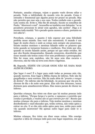 42
Portanto, amadas crianças, vejam o quanto vocês devem odiar o
pecado. Toda a infelicidade do mundo veio do pecado. Como é
estranho e fenomenal que alguém possa ter prazer no pecado. Mas
não permita que esse seja o seu caso. Tenha cuidado com o pecado.
Lute contra ele. Evite-o. Não lhe dê atenção. Escute os conselhos de
Paulo: “Aborrecei o mal”. Aconselhe-se também com Salomão: “se os
pecadores procuram te atrair com agrados, não aceites”. Diga a si
mesmo toda manhã: “foi o pecado quem causou o choro, portanto eu
irei odiá-lo”.
Percebam, crianças, o quanto é tolo esperar por uma felicidade
perfeita nesse mundo. Isso você não encontrará. O mundo é um
lugar de muito choro e onde as coisas nem sempre são prazerosas.
Escuto muitos meninos e meninas falando sobre os prazeres que
terão quando se tornarem homens e mulheres. Fico triste por eles,
quando os escuto falando assim, porque sei que estão errados. Sei
que eles ficarão desapontados. Quando crescerem, descobrirão que
nesse mundo não temos como viver sem problemas e preocupações.
Não há rosas sem espinhos, não há anos sem dias escuros e
chuvosos, não há vida na terra sem choro e lágrimas.
II. Segundo, EXISTE UM LUGAR ONDE NÃO HÁ NADA MAIS
ALÉM DE CHORO.
Que lugar é esse? É o lugar para onde todas as pessoas más vão,
quando morrem. Esse lugar a Bíblia chama de inferno. Nele não há
gargalhadas e nem sorrisos. Não há nada além de “pranto e ranger
de dentes”. No inferno não há felicidade. As pessoas que vão pra lá,
choram de dia e de noite sem parar. Elas não têm descanso, nunca
dormem para amanhecerem felizes. Elas nunca param de chorar no
inferno.
Queridas crianças, fico triste em dizer que há muitas pessoas indo
para o inferno. “Porque larga é a porta, e espaçoso o caminho que
conduz à perdição, e muitos são os que entram por ela”. Receio que
muitas crianças vão para o inferno. Vejo muitos meninos e meninas
desobedientes e mal-educados que, tenho certeza, não estão aptos a
entrar no céu. E se eles não estão aptos para isso, então para onde
vão quando morrerem? Há apenas outro lugar para onde ir: o
inferno.
Minhas crianças, fico triste em dizer essas coisas. Não consigo
suportar a ideia de crianças indo para esse lugar espantoso, em que
 