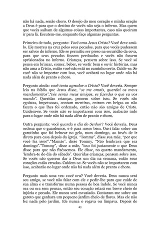 43
não há nada, senão choro. O desejo do meu coração e minha oração
a Deus é para que o destino de vocês não seja o inferno. Mas quero
que vocês saibam de algumas coisas importantes, caso não queiram
ir para lá. Escutem-me, enquanto faço algumas perguntas.
Primeiro de tudo, pergunto: Você ama Jesus Cristo? Você deve amá-
lo. Ele morreu na cruz pelos seus pecados, para que vocês pudessem
ser salvos do inferno. Ele se permitiu ser preso na escuridão da cova,
para que seus pecados fossem perdoados e vocês não fossem
aprisionados no inferno. Crianças, pensem sobre isso. Se você só
pensa em brincar, comer, beber, se vestir bem e ouvir histórias, mas
não ama a Cristo, então você não está no caminho certo. Cuide-se. Se
você não se importar com isso, você acabará no lugar onde não há
nada além de pranto e choro.
Pergunto ainda: você tenta agradar a Cristo? Você deveria. Sempre
leio na Bíblia que Jesus disse, “se me amais, guardai os meus
mandamentos”,“vós sereis meus amigos, se fizerdes o que eu vos
mando”. Queridas crianças, pensem sobre isso. Se vocês são
egoístas, impetuosas, contam mentiras, entram em brigas ou não
fazem o que lhes foi ordenado, então não são amigas de Cristo.
Cuidem-se. Se vocês não se importarem com isso, acabarão indo
para o lugar onde não há nada além de pranto e choro.
Outra pergunta: você guarda o dia do Senhor? Você deveria. Deus
ordena que o guardemos, e é para nosso bem. Ouvi falar sobre um
garotinho que foi brincar no gelo, num domingo, ao invés de ir
direto para casa depois da igreja. “Tommy”, disse sua mãe, “por que
você fez isso?”.“Mamãe”, disse Tommy, “Não lembrava que era
domingo”.“Tommy”, disse a mãe, “isso foi justamente o que Deus
disse para que não fizéssemos. Ele disse, no quarto mandamento,
„lembra-te do dia do sábado”. Queridas crianças, pensem sobre isso.
Se vocês não querem dar a Deus um dia na semana, então seus
corações estão errados. Cuidem-se. Se vocês não se importarem com
isso, acabarão no lugar onde não há nada além de pranto e choro.
Pergunto mais uma vez: você ora? Você deveria. Deus nunca será
seu amigo, se você não falar com ele e pedir-lhe para que cuide de
sua alma e o transforme numa pessoa de boa índole. Se você nunca
ora ou ora sem pensar, então seu coração estará em breve cheio de
injúria e pecado. Ele nunca será esvaziado. Contaram-me sobre um
garoto que ganhara um pequeno jardim cheio de flores. Mas ele não
fez nada pelo jardim. Ele nunca o regava ou limpava. Depois de
 