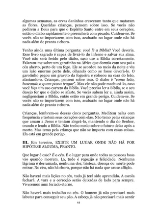 44
algumas semanas, as ervas daninhas cresceram tanto que mataram
as flores. Queridas crianças, pensem sobre isso. Se vocês não
pedirem a Deus para que o Espírito Santo entre em seus corações,
então o diabo rapidamente o preencherá com pecado. Cuidem-se. Se
vocês não se importarem com isso, acabarão no lugar onde não há
nada além de pranto e choro.
Tenho ainda uma última pergunta: você lê a Bíblia? Você deveria.
Esse livro sagrado é capaz de livrá-lo do inferno e salvar sua alma.
Você não será ferido pelo diabo, caso use a Bíblia corretamente.
Falaram-me sobre um garotinho na África que dormia com seu pai a
céu aberto, perto de um fogo. Ele se acordou no meio da noite e viu
um leão enorme perto dele, olhando como se fosse devorá-lo. O
garotinho pegou um graveto da fogueira e colocou na cara do leão,
afastando-o. Crianças, pensem sobre isso. O diabo é “como leão,
buscando a quem possa tragar”. Mas ele não pode machucá-lo, caso
você faça um uso correto da Bíblia. Você precisa ler a Bíblia, se o seu
desejo for que o diabo se afaste. Se vocês sabem ler e, ainda assim,
negligenciam a Bíblia, então estão em grande perigo. Cuidem-se. Se
vocês não se importarem com isso, acabarão no lugar onde não há
nada além de pranto e choro.
Crianças, lembrem-se dessas cinco perguntas. Meditem nelas com
frequência e testem seus corações com elas. Não temo pelas crianças
que amam a Jesus e tentam alegrá-lo, mantendo o dia do Senhor,
orando e lendo a Bíblia. Não tenho medo sobre o futuro delas após a
morte. Mas temo pela criança que não se importa com essas coisas.
Ela está em grande perigo.
III. Em terceiro, EXISTE UM LUGAR ONDE NÃO HÁ POR
HIPÓTESE ALGUMA, PRANTO.
Que lugar é esse? É o céu. É o lugar para onde todas as pessoas boas
vão quando morrem. Lá, tudo é regozijo e felicidade. Nenhuma
lágrima é derramada, nenhuma dor, tristeza, doença ou morte pode
entrar. No céu, não há choro, porque não há nada que cause aflição.
Não haverá mais lições no céu, tudo já terá sido aprendido. A escola
fechará. A vara e a correção serão deixadas de lado para sempre.
Viveremos num feriado eterno.
Não haverá mais trabalho no céu. O homem já não precisará mais
labutar para conseguir seu pão. A cabeça já não precisará mais sentir
 