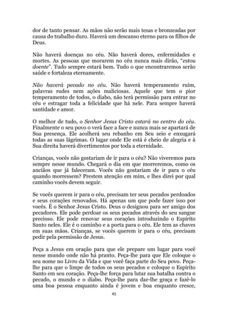 45
dor de tanto pensar. As mãos não serão mais tesas e bronzeadas por
causa do trabalho duro. Haverá um descanso eterno para os filhos de
Deus.
Não haverá doenças no céu. Não haverá dores, enfermidades e
mortes. As pessoas que morarem no céu nunca mais dirão, “estou
doente”. Tudo sempre estará bem. Tudo o que encontraremos serão
saúde e fortaleza eternamente.
Não haverá pecado no céu. Não haverá temperamento ruim,
palavras rudes nem ações maliciosas. Aquele que tem o pior
temperamento de todos, o diabo, não terá permissão para entrar no
céu e estragar toda a felicidade que há nele. Para sempre haverá
santidade e amor.
O melhor de tudo, o Senhor Jesus Cristo estará no centro do céu.
Finalmente o seu povo o verá face a face e nunca mais se apartará de
Sua presença. Ele acolherá seu rebanho em Seu seio e enxugará
todas as suas lágrimas. O lugar onde Ele está é cheio de alegria e à
Sua direita haverá divertimentos por toda a eternidade.
Crianças, vocês não gostariam de ir para o céu? Não viveremos para
sempre nesse mundo. Chegará o dia em que morreremos, como os
anciãos que já faleceram. Vocês não gostariam de ir para o céu
quando morressem? Prestem atenção em mim, e lhes direi por qual
caminho vocês devem seguir.
Se vocês querem ir para o céu, precisam ter seus pecados perdoados
e seus corações renovados. Há apenas um que pode fazer isso por
vocês. É o Senhor Jesus Cristo. Deus o designou para ser amigo dos
pecadores. Ele pode perdoar os seus pecados através do seu sangue
precioso. Ele pode renovar seus corações introduzindo o Espírito
Santo neles. Ele é o caminho e a porta para o céu. Ele tem as chaves
em suas mãos. Crianças, se vocês querem ir para o céu, precisam
pedir pela permissão de Jesus.
Peça a Jesus em oração para que ele prepare um lugar para você
nesse mundo onde não há pranto. Peça-lhe para que Ele coloque o
seu nome no Livro da Vida e que você faça parte do Seu povo. Peça-
lhe para que o limpe de todos os seus pecados e coloque o Espírito
Santo em seu coração. Peça-lhe força para lutar sua batalha contra o
pecado, o mundo e o diabo. Peça-lhe para dar-lhe graça e fazê-lo
uma boa pessoa enquanto ainda é jovem e boa enquanto cresce,
 