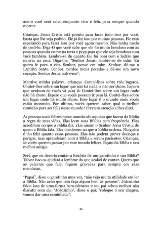 46
assim você será salvo enquanto vivo e feliz para sempre quando
morrer.
Crianças, Jesus Cristo está pronto para fazer tudo isso por você,
basta que lhe seja pedido. Ele já fez isso por muitas pessoas. Ele está
esperando para fazer isso por você agora mesmo. Não tenha medo
de pedi-lo. Diga-O que você sabe que ele foi muito bondoso com as
pessoas quando esteve na terra e peça para que ele seja bondoso com
você também. Lembre-se do quanto Ele foi bom com o ladrão que
morria na cruz. Diga-lhe, “Senhor Jesus, lembre-se de mim. Eu
quero ir para o céu. Senhor, pense em mim. Senhor, dê-me o
Espírito Santo. Senhor, perdoe meus pecados e dê-me um novo
coração. Senhor Jesus, salve-me”.
Mantive minha palavra, crianças. Contei-lhes sobre três lugares.
Contei-lhes sobre um lugar que não há nada, a não ser choro. Espero
que nenhum de vocês vá para lá. Contei-lhes sobre um lugar onde
não há choro. Espero que vocês possam ir para lá. Contei-lhes sobre
um lugar onde há muito choro. Esse lugar é o mundo onde vocês
estão morando. Por último, vocês querem saber qual o melhor
caminho para ser feliz nesse mundo? Prestem atenção e lhes direi.
As pessoas mais felizes nesse mundo são aquelas que fazem da Bíblia
a regra de suas vidas. Elas leem suas Bíblias com frequência. Elas
acreditam no que a Bíblia diz. Elas amam o Senhor Jesus Cristo, de
quem a Bíblia fala. Elas obedecem ao que a Bíblia ordena. Ninguém
é tão feliz quanto essas pessoas. Elas não podem prever doenças e
perigos, mas aprenderam com a Bíblia a serem pacientes. Crianças,
se vocês querem passar por esse mundo felizes, façam da Bíblia o seu
melhor amigo.
Será que eu deveria contar a história de um garotinho e sua Bíblia?
Talvez isso os ajudará a lembrar do que acabei de contar. Quero que
as palavras que falei fiquem gravadas para sempre em suas
memórias.
“Papai”, disse o garotinho uma vez, “não vejo muita utilidade em ler
a Bíblia. Não acho que isso faça algum bem às pessoas”. Joãozinho
falou isso de uma forma bem ofensiva e seu pai achou melhor não
discutir com ele. “Joãozinho, disse o pai, “coloque o seu chapéu,
vamos dar uma caminhada”.
 