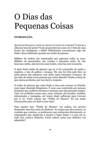 48
O Dias das
Pequenas Coisas
INTRODUÇÃO.
QUERIDAS CRIANÇAS, VOCÊS JÁ VIRAM UM NINHO DE PÁSSARO? Vocês já o
olharam bem de perto? Vocês já perceberam como ele é feito de uma
forma tão inteligente e hábil? Dificilmente encontramos algo tão
lindo e bem-elaborado quando um ninho de pássaro.
Milhões de ninhos são construídos por pássaros todos os anos.
Milhões de passarinhos são criados e educados neles. Se não
houvesse ninho, não haveria mais tordos, cotovias nem rouxinóis.
O mais lindo ninho de pássaro que já vi foi construído de pedra e
madeira, e não de galhos e musgos. Ele não foi feito pelo bico ou
pelas garras dos pássaros, mas pelas mãos humanas. Crianças, de
que tipo de ninho vocês pensam que estou falando? Tenho certeza de
que nunca acertarão, por isso darei a resposta.
O ninho de pássaro que achei lindo é uma casa enorme na Irlanda,
num lugar chamado Kingstown. É uma casa construída por pessoas
bondosas que acolhem meninos e meninas que não possuem amigos.
Uma vez acolhidos nessa casa, essas crianças são lavadas, vestidas,
alimentadas e ensinadas, até terem idade suficiente para viverem
por si só. Vocês acham que “Ninho de Pássaro” foi um nome
interessante para ser dado a essa casa?
Para manter esse Ninho de Pássaro em ordem, era preciso
despender uma boa soma de dinheiro. As roupas que eles usavam, as
comidas que comiam, os professores que ensinavam diariamente, os
empregados que ajudavam a manter o lugar limpo e a casa em si,
tudo isso custava dinheiro. Vocês sabem como esse dinheiro era
adquirido?
 