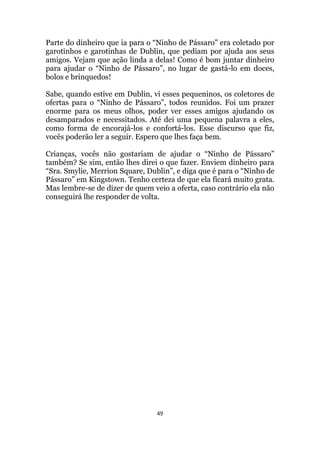 49
Parte do dinheiro que ia para o “Ninho de Pássaro” era coletado por
garotinhos e garotinhas de Dublin, que pediam por ajuda aos seus
amigos. Vejam que ação linda a delas! Como é bom juntar dinheiro
para ajudar o “Ninho de Pássaro”, no lugar de gastá-lo em doces,
bolos e brinquedos!
Sabe, quando estive em Dublin, vi esses pequeninos, os coletores de
ofertas para o “Ninho de Pássaro”, todos reunidos. Foi um prazer
enorme para os meus olhos, poder ver esses amigos ajudando os
desamparados e necessitados. Até dei uma pequena palavra a eles,
como forma de encorajá-los e confortá-los. Esse discurso que fiz,
vocês poderão ler a seguir. Espero que lhes faça bem.
Crianças, vocês não gostariam de ajudar o “Ninho de Pássaro”
também? Se sim, então lhes direi o que fazer. Enviem dinheiro para
“Sra. Smylie, Merrion Square, Dublin”, e diga que é para o “Ninho de
Pássaro” em Kingstown. Tenho certeza de que ela ficará muito grata.
Mas lembre-se de dizer de quem veio a oferta, caso contrário ela não
conseguirá lhe responder de volta.
 