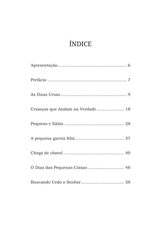 ÍNDICE
Apresentação����������������������������������������������������� 6
Prefácio������������������������������������������������������������� 7
As Duas Ursas��������������������������������������������������� 9
Crianças que Andam na Verdade��������������������� 18
Pequeno e Sábio���������������������������������������������� 28
A pequena garota feliz�������������������������������������� 37
Chega de choro!����������������������������������������������� 40
O Dias das Pequenas Coisas���������������������������� 48
Buscando Cedo o Senhor��������������������������������� 58
 