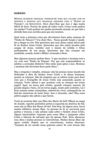 50
SERMÃO
MINHAS QUERIDAS CRIANÇAS, PEDIRAM-ME PARA QUE FALASSE COM OS
MENINOS E MENINAS QUE ANGARIAM DINHEIRO PARA O “NINHO DE
PÁSSARO”, EM KINGSTOWN. Devo dizer-lhes que isso é algo muito
difícil de fazer. Preciso da ajuda de todos vocês. Como vocês podem
me ajudar? Vocês podem me ajudar prestando atenção no que falo e
abrindo bem seus ouvidos para que me escutem.
Qual seria a primeira coisa que deveríamos fazer pelas crianças do
“Ninho de Pássaro”? Vou dizer-lhes. Nossa grande função é ajudá-
las a chegar ao céu. Nós queremos que suas almas sejam salvas pela
fé no Senhor Jesus Cristo. Queremos que eles sejam lavados pelo
sangue de Jesus, vestidos com o manto da retidão e feitos
participantes de sua graça. Queremos que eles cresçam em
santidade, orando, lendo a Bíblia e temendo a Deus.
Mas algumas pessoas podem dizer, “o que meninos e meninas tem a
ver com esse 'Ninho de Pássaro‟. Por que não responsabilizar os
adultos a arrecadar dinheiro? Eles estão mais aptos a isso. Meninos
e meninas não deveriam fazer parte disso.”.
Mas a resposta é simples, crianças: não há pessoas nesse mundo tão
dedicadas à obra do Senhor Jesus Cristo e às almas humanas,
quanto as crianças. Não há ninguém que se esforce tanto para fazer
com que o Evangelho de Jesus Cristo seja anunciado quanto as
crianças. Vocês sabem o que acontece com as crianças em terras
pagãs? Aqui, no nosso país cristão, quando crianças nascem, há
grande alegria e festa. Já em terras pagãs, muito pelo contrário. Lá é
bem comum matar criançinhas, enterrá-las vivas, estrangulá-las ou
fazê-las morrerem de tanta fome. Isso é chocante, não? Mas esses
pobres pagãos não sabem o que fazem.
Vocês já ouviram falar nas Ilhas dos Mares do Sul? Olhem no mapa
do mundo. Aqueles pontinhos pretos à esquerda da América do Sul,
esses são as Ilhas dos Mares do Sul. Pois bem, há alguns anos, havia
muitos idólatras nessas ilhas. As pessoas de lá se curvavam para
pedras e troncos, e não sabiam nada sobre o Senhor Jesus Cristo.
Alguns missionários viajaram para essas Ilhas e pregaram sobre
Cristo e falaram da salvação que há apenas Nele. Deus abençoou
essa obra e muitas pessoas se converteram. Muitas dessas ilhas são
agora cristãs! Depois que se converteram, muitos disseram:
“Gostaria de ter ouvido essas palavras antes! Se você tivesse dito
 