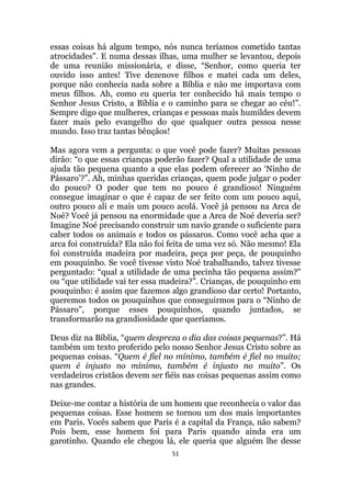 51
essas coisas há algum tempo, nós nunca teríamos cometido tantas
atrocidades. E numa dessas ilhas, uma mulher se levantou, depois
de uma reunião missionária, e disse, “Senhor, como queria ter
ouvido isso antes! Tive dezenove filhos e matei cada um deles,
porque não conhecia nada sobre a Bíblia e não me importava com
meus filhos. Ah, como eu queria ter conhecido há mais tempo o
Senhor Jesus Cristo, a Bíblia e o caminho para se chegar ao céu!”.
Sempre digo que mulheres, crianças e pessoas mais humildes devem
fazer mais pelo evangelho do que qualquer outra pessoa nesse
mundo. Isso traz tantas bênçãos!
Mas agora vem a pergunta: o que você pode fazer? Muitas pessoas
dirão: “o que essas crianças poderão fazer? Qual a utilidade de uma
ajuda tão pequena quanto a que elas podem oferecer ao „Ninho de
Pássaro‟?”. Ah, minhas queridas crianças, quem pode julgar o poder
do pouco? O poder que tem no pouco é grandioso! Ninguém
consegue imaginar o que é capaz de ser feito com um pouco aqui,
outro pouco ali e mais um pouco acolá. Você já pensou na Arca de
Noé? Você já pensou na enormidade que a Arca de Noé deveria ser?
Imagine Noé precisando construir um navio grande o suficiente para
caber todos os animais e todos os pássaros. Como você acha que a
arca foi construída? Ela não foi feita de uma vez só. Não mesmo! Ela
foi construída madeira por madeira, peça por peça, de pouquinho
em pouquinho. Se você tivesse visto Noé trabalhando, talvez tivesse
perguntado: “qual a utilidade de uma pecinha tão pequena assim?
ou “que utilidade vai ter essa madeira?”. Crianças, de pouquinho em
pouquinho: é assim que fazemos algo grandioso dar certo! Portanto,
queremos todos os pouquinhos que conseguirmos para o “Ninho de
Pássaro”, porque esses pouquinhos, quando juntados, se
transformarão na grandiosidade que queríamos.
Deus diz na Bíblia, “quem despreza o dia das coisas pequenas?”. Há
também um texto proferido pelo nosso Senhor Jesus Cristo sobre as
pequenas coisas. “Quem é fiel no mínimo, também é fiel no muito;
quem é injusto no mínimo, também é injusto no muito”. Os
verdadeiros cristãos devem ser fiéis nas coisas pequenas assim como
nas grandes.
Deixe-me contar a história de um homem que reconhecia o valor das
pequenas coisas. Esse homem se tornou um dos mais importantes
em Paris. Vocês sabem que Paris é a capital da França, não sabem?
Pois bem, esse homem foi para Paris quando ainda era um
garotinho. Quando ele chegou lá, ele queria que alguém lhe desse
 