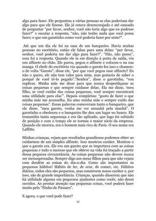 52
algo para fazer. Ele perguntou a várias pessoas se elas poderiam dar
algo para que ele fizesse. Ele já estava desencorajado e até cansado
de perguntar “por favor, senhor, você não teria algo que eu pudesse
fazer? e escutar a resposta, “não, não tenho nada que você possa
fazer; o que um garotinho como você poderia fazer por mim?”.
Até que um dia ele foi na casa de um banqueiro. Havia muitas
pessoas no escritório, então ele falou para uma delas: “por favor,
senhor, você poderia me dar algo para fazer?. “Não, não posso”,
essa foi a resposta. Quando ele ia em direção à porta de saída, viu
um alfinete no chão. Ele parou, pegou o alfinete e colocou-o na sua
manga. O chefe do escritório viu quando o garoto fez isso e chamou-
o de volta.“Garoto, disse ele, “por que você pegou esse alfinete? Eu
não o quero, ele não tem valor para mim, mas gostaria de saber o
porquê de você tê-lo pegado”.“Senhor”, disse o garotinho, “vou
explicar. Minha mãe me disse para que nunca desperdiçasse as
coisas pequenas e que sempre cuidasse delas. Ela me disse, „meu
filho, se você cuidar das coisas pequenas, você sempre encontrará
uma utilidade para elas‟”. Depois completou: “gosto de fazer o que
minha mãe me aconselha. Eu amo minha mãe e sempre cuido das
coisas pequenas”. Essas palavras comoveram tanto o banqueiro, que
ele disse: “meu garoto, venha me ver amanhã pela manhã”. O
garotinho o obedeceu e o banqueiro lhe deu um lugar no banco. Ele
transmitia tanta segurança e era tão aplicado, que logo foi subindo
de posição e com o tempo ele se tornou o maior sócio da empresa.
Quando ele morreu, era o homem mais rico de Paris. O seu nome era
Laffitte.
Minhas crianças, vejam que resultados grandiosos podemos obter ao
cuidarmos de um simples alfinete. Isso mostrou caráter. Mostrou o
que o garoto era. Ele era um garoto que se importava com as coisas
pequenas e todo o sucesso que ele obteve na vida foi traçado a partir
dessa pequena circunstância. As coisas pequenas não devem nunca
ser menosprezadas. Sempre digo aos meus filhos para que não vejam
com desdém as coisas do dia-a-dia. Como são importantes os
pequenos hábitos! Hábito de ler, de orar, de comer, etc. Hábitos
diários, todos eles são pequenos, mas constroem nosso caráter e, por
isso, são de grande importância. Crianças, quando disserem que não
há utilidade alguma em pequenos ajudantes como vocês, não deem
ouvidos. Ao prestar atenção nas pequenas coisas, você poderá fazer
muito pelo “Ninho de Pássaro”.
E agora, o que você pode fazer?
 