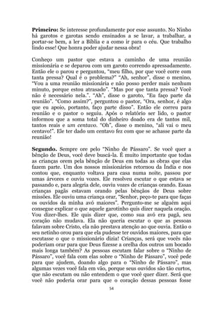 54
Primeiro: Se interesse profundamente por esse assunto. No Ninho
há garotos e garotas sendo ensinados a se lavar, a trabalhar, a
portar-se bem, a ler a Bíblia e a como ir para o céu. Que trabalho
lindo esse! Que honra poder ajudar nessa obra!
Conheço um pastor que estava a caminho de uma reunião
missionária e se deparou com um garoto correndo apressadamente.
Então ele o parou e perguntou, “meu filho, por que você corre com
tanta pressa? Qual é o problema?” “Ah, senhor”, disse o menino,
“Vou a uma reunião missionária e não posso perder mais nenhum
minuto, porque estou atrasado”. “Mas por que tanta pressa? Você
não é necessário nela.”. “Ah”, disse o garoto, “Eu faço parte da
reunião”. “Como assim?”, perguntou o pastor, “Ora, senhor, é algo
que eu apoio, portanto, faço parte disso”. Então ele correu para
reunião e o pastor o seguiu. Após o relatório ser lido, o pastor
informou que a soma total do dinheiro doado era de tantos mil,
tantos reais e um centavo. “Oh”, disse o menino, “ali vai o meu
centavo!”. Ele ter dado um centavo fez com que se achasse parte da
reunião!
Segundo. Sempre ore pelo “Ninho de Pássaro. Se você quer a
bênção de Deus, você deve buscá-la. É muito importante que todas
as crianças orem pela bênção de Deus em todas as obras que elas
fazem parte. Um dos nossos missionários retornou da Índia e nos
contou que, enquanto voltava para casa numa noite, passou por
umas árvores e ouviu vozes. Ele resolveu escutar o que estava se
passando e, para alegria dele, ouviu vozes de crianças orando. Essas
crianças pagãs estavam orando pelas bênçãos de Deus sobre
missões. Ele ouviu uma criança orar, “Senhor, peço-te para que faças
os ouvidos da minha avó maiores”. Pergunto-me se alguém aqui
consegue explicar o que aquele garotinho quis dizer naquela oração.
Vou dizer-lhes. Ele quis dizer que, como sua avó era pagã, seu
coração não mudava. Ela não queria escutar o que as pessoas
falavam sobre Cristo, ela não prestava atenção ao que ouvia. Então o
seu netinho orou para que ela pudesse ter ouvidos maiores, para que
escutasse o que o missionário dizia! Crianças, será que vocês não
poderiam orar para que Deus fizesse a orelha dos outros um bocado
mais longa também? As pessoas escutam falar sobre o “Ninho de
Pássaro”, você fala com elas sobre o “Ninho de Pássaro”, você pede
para que ajudem, doando algo para o “Ninho de Pássaro”, mas
algumas vezes você fala em vão, porque seus ouvidos são tão curtos,
que não escutam ou não entendem o que você quer dizer. Será que
você não poderia orar para que o coração dessas pessoas fosse
 