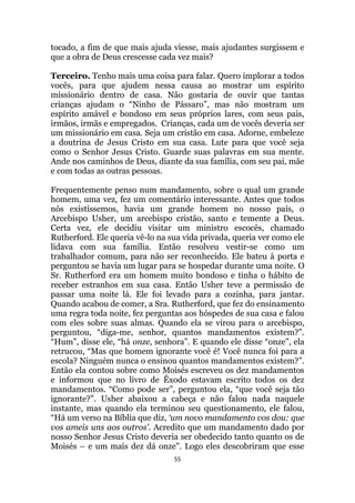55
tocado, a fim de que mais ajuda viesse, mais ajudantes surgissem e
que a obra de Deus crescesse cada vez mais?
Terceiro. Tenho mais uma coisa para falar. Quero implorar a todos
vocês, para que ajudem nessa causa ao mostrar um espírito
missionário dentro de casa. Não gostaria de ouvir que tantas
crianças ajudam o “Ninho de Pássaro”, mas não mostram um
espírito amável e bondoso em seus próprios lares, com seus pais,
irmãos, irmãs e empregados. Crianças, cada um de vocês deveria ser
um missionário em casa. Seja um cristão em casa. Adorne, embeleze
a doutrina de Jesus Cristo em sua casa. Lute para que você seja
como o Senhor Jesus Cristo. Guarde suas palavras em sua mente.
Ande nos caminhos de Deus, diante da sua família, com seu pai, mãe
e com todas as outras pessoas.
Frequentemente penso num mandamento, sobre o qual um grande
homem, uma vez, fez um comentário interessante. Antes que todos
nós existíssemos, havia um grande homem no nosso país, o
Arcebispo Usher, um arcebispo cristão, santo e temente a Deus.
Certa vez, ele decidiu visitar um ministro escocês, chamado
Rutherford. Ele queria vê-lo na sua vida privada, queria ver como ele
lidava com sua família. Então resolveu vestir-se como um
trabalhador comum, para não ser reconhecido. Ele bateu à porta e
perguntou se havia um lugar para se hospedar durante uma noite. O
Sr. Rutherford era um homem muito bondoso e tinha o hábito de
receber estranhos em sua casa. Então Usher teve a permissão de
passar uma noite lá. Ele foi levado para a cozinha, para jantar.
Quando acabou de comer, a Sra. Rutherford, que fez do ensinamento
uma regra toda noite, fez perguntas aos hóspedes de sua casa e falou
com eles sobre suas almas. Quando ela se virou para o arcebispo,
perguntou, “diga-me, senhor, quantos mandamentos existem?”.
“Hum”, disse ele, “há onze, senhora”. E quando ele disse “onze”, ela
retrucou, “Mas que homem ignorante você é! Você nunca foi para a
escola? Ninguém nunca o ensinou quantos mandamentos existem?”.
Então ela contou sobre como Moisés escreveu os dez mandamentos
e informou que no livro de Êxodo estavam escrito todos os dez
mandamentos. “Como pode ser”, perguntou ela, “que você seja tão
ignorante?”. Usher abaixou a cabeça e não falou nada naquele
instante, mas quando ela terminou seu questionamento, ele falou,
“Há um verso na Bíblia que diz, „um novo mandamento vos dou: que
vos ameis uns aos outros'. Acredito que um mandamento dado por
nosso Senhor Jesus Cristo deveria ser obedecido tanto quanto os de
Moisés – e um mais dez dá onze. Logo eles descobriram que esse
 