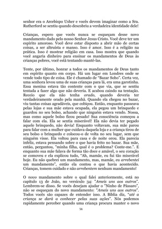 56
senhor era o Arcebispo Usher e vocês devem imaginar como a Sra.
Rutherford se sentiu quando descobriu a verdadeira identidade dele!
Crianças, espero que vocês nunca se esqueçam desse novo
mandamento dado pelo nosso Senhor Jesus Cristo. Você deve ter um
espírito amoroso. Você deve estar disposto a abrir mão de certas
coisas, a ser altruísta e manso. Isso é amor. Isso é a religião na
prática. Isso é mostrar religião em casa. Isso mostra que quando
você angaria dinheiro para ensinar os mandamentos de Deus às
crianças pobres, você está tentando mantê-las.
Tente, por último, honrar a todos os mandamentos de Deus tanto
em espírito quanto em corpo. Há um lugar em Londres onde se
vende todo tipo de coisa. Ele é chamado de “Bazar Soho”. Certa vez,
uma senhora levou uma de suas crianças para lá, era uma garotinha.
Essa menina estava tão contente com o que via, que se sentiu
tentada a fazer algo que não deveria. E acabou caindo na tentação.
Receio que ela não tenha orado, quando deveria ter
verdadeiramente orado pela manhã. Quando ela chegou no bazar,
viu tantas coisas agradáveis, que cobiçou. Então, enquanto passeava
pelas lojas e sua mãe estava ocupada, ela pegou um brinquedo e
guardou no seu bolso, achando que ninguém estava vendo. Nossa,
mas como aquele bolso ficou pesado! Sua consciência começou a
falar com ela. Ela se sentia miserável! Ela não devia ter pegado
aquele brinquedo, não devia! Enquanto voltavam, sua mãe parou
para falar com a mulher que cuidava daquela loja e a criança tirou de
seu bolso o brinquedo e colocou-o de volta no seu lugar, sem que
ninguém visse. Ela voltou para casa e de noite orou. Ela parecia
infeliz, estava pensando sobre o que havia feito no bazar. Sua mãe,
então, perguntou, minha filha, qual é o problema? Conte-me.”. E
enquanto sua mãe falava de forma tão doce e amável, o seu coração
se comoveu e ela explicou tudo, “Ah, mamãe, eu fui tão miserável
hoje. Eu não quebrei um mandamento, mas, mamãe, eu arrebentei
um mandamento”, então ela contou o que havia acontecido.
Crianças, tomem cuidado e não arrebentem nenhum mandamento!
O novo mandamento sobre o qual falei anteriormente, está no
capítulo 13 de João, no versículo 34: Ameis uns aos outros”.
Lembrem-se disso. Se vocês desejam ajudar o Ninho de Pássaro”,
não se esqueçam do novo mandamento: Ameis uns aos outros”.
Todos vocês são capazes de entender isso. A Bíblia diz, “até a
criança se dará a conhecer pelas suas ações”. Nós podemos
rapidamente perceber quando uma criança procura manter o novo
 