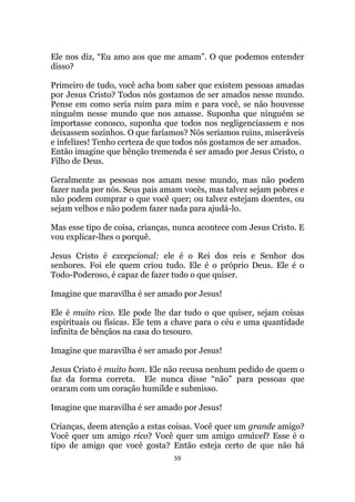 59
Ele nos diz, “Eu amo aos que me amam”. O que podemos entender
disso?
Primeiro de tudo, você acha bom saber que existem pessoas amadas
por Jesus Cristo? Todos nós gostamos de ser amados nesse mundo.
Pense em como seria ruim para mim e para você, se não houvesse
ninguém nesse mundo que nos amasse. Suponha que ninguém se
importasse conosco, suponha que todos nos negligenciassem e nos
deixassem sozinhos. O que faríamos? Nós seriamos ruins, miseráveis
e infelizes! Tenho certeza de que todos nós gostamos de ser amados.
Então imagine que bênção tremenda é ser amado por Jesus Cristo, o
Filho de Deus.
Geralmente as pessoas nos amam nesse mundo, mas não podem
fazer nada por nós. Seus pais amam vocês, mas talvez sejam pobres e
não podem comprar o que você quer; ou talvez estejam doentes, ou
sejam velhos e não podem fazer nada para ajudá-lo.
Mas esse tipo de coisa, crianças, nunca acontece com Jesus Cristo. E
vou explicar-lhes o porquê.
Jesus Cristo é excepcional: ele é o Rei dos reis e Senhor dos
senhores. Foi ele quem criou tudo. Ele é o próprio Deus. Ele é o
Todo-Poderoso, é capaz de fazer tudo o que quiser.
Imagine que maravilha é ser amado por Jesus!
Ele é muito rico. Ele pode lhe dar tudo o que quiser, sejam coisas
espirituais ou físicas. Ele tem a chave para o céu e uma quantidade
infinita de bênçãos na casa do tesouro.
Imagine que maravilha é ser amado por Jesus!
Jesus Cristo é muito bom. Ele não recusa nenhum pedido de quem o
faz da forma correta. Ele nunca disse “não” para pessoas que
oraram com um coração humilde e submisso.
Imagine que maravilha é ser amado por Jesus!
Crianças, deem atenção a estas coisas. Você quer um grande amigo?
Você quer um amigo rico? Você quer um amigo amável? Esse é o
tipo de amigo que você gosta? Então esteja certo de que não há
 