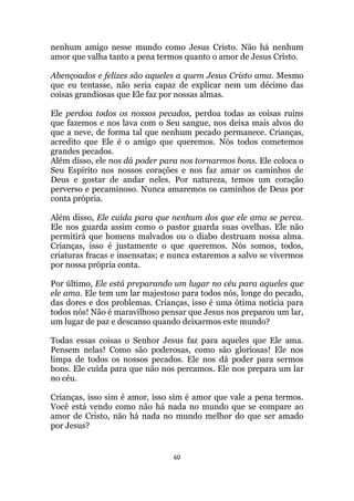 60
nenhum amigo nesse mundo como Jesus Cristo. Não há nenhum
amor que valha tanto a pena termos quanto o amor de Jesus Cristo.
Abençoados e felizes são aqueles a quem Jesus Cristo ama. Mesmo
que eu tentasse, não seria capaz de explicar nem um décimo das
coisas grandiosas que Ele faz por nossas almas.
Ele perdoa todos os nossos pecados, perdoa todas as coisas ruins
que fazemos e nos lava com o Seu sangue, nos deixa mais alvos do
que a neve, de forma tal que nenhum pecado permanece. Crianças,
acredito que Ele é o amigo que queremos. Nós todos cometemos
grandes pecados.
Além disso, ele nos dá poder para nos tornarmos bons. Ele coloca o
Seu Espírito nos nossos corações e nos faz amar os caminhos de
Deus e gostar de andar neles. Por natureza, temos um coração
perverso e pecaminoso. Nunca amaremos os caminhos de Deus por
conta própria.
Além disso, Ele cuida para que nenhum dos que ele ama se perca.
Ele nos guarda assim como o pastor guarda suas ovelhas. Ele não
permitirá que homens malvados ou o diabo destruam nossa alma.
Crianças, isso é justamente o que queremos. Nós somos, todos,
criaturas fracas e insensatas; e nunca estaremos a salvo se vivermos
por nossa própria conta.
Por último, Ele está preparando um lugar no céu para aqueles que
ele ama. Ele tem um lar majestoso para todos nós, longe do pecado,
das dores e dos problemas. Crianças, isso é uma ótima notícia para
todos nós! Não é maravilhoso pensar que Jesus nos preparou um lar,
um lugar de paz e descanso quando deixarmos este mundo?
Todas essas coisas o Senhor Jesus faz para aqueles que Ele ama.
Pensem nelas! Como são poderosas, como são gloriosas! Ele nos
limpa de todos os nossos pecados. Ele nos dá poder para sermos
bons. Ele cuida para que não nos percamos. Ele nos prepara um lar
no céu.
Crianças, isso sim é amor, isso sim é amor que vale a pena termos.
Você está vendo como não há nada no mundo que se compare ao
amor de Cristo, não há nada no mundo melhor do que ser amado
por Jesus?
 