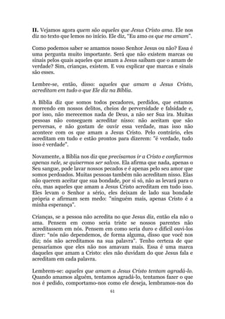 61
II. Vejamos agora quem são aqueles que Jesus Cristo ama. Ele nos
diz no texto que lemos no início. Ele diz, “Eu amo os que me amam”.
Como podemos saber se amamos nosso Senhor Jesus ou não? Essa é
uma pergunta muito importante. Será que não existem marcas ou
sinais pelos quais aqueles que amam a Jesus saibam que o amam de
verdade? Sim, crianças, existem. E vou explicar que marcas e sinais
são esses.
Lembre-se, então, disso: aqueles que amam a Jesus Cristo,
acreditam em tudo o que Ele diz na Bíblia.
A Bíblia diz que somos todos pecadores, perdidos, que estamos
morrendo em nossos delitos, cheios de perversidade e falsidade e,
por isso, não merecemos nada de Deus, a não ser Sua ira. Muitas
pessoas não conseguem acreditar nisso: não aceitam que são
perversas, e não gostam de ouvir essa verdade, mas isso não
acontece com os que amam a Jesus Cristo. Pelo contrário, eles
acreditam em tudo e estão prontos para dizerem: é verdade, tudo
isso é verdade.
Novamente, a Bíblia nos diz que precisamos ir a Cristo e confiarmos
apenas nele, se quisermos ser salvos. Ela afirma que nada, apenas o
Seu sangue, pode lavar nossos pecados e é apenas pelo seu amor que
somos perdoados. Muitas pessoas também não acreditam nisso. Elas
não querem aceitar que sua bondade, por si só, não as levará para o
céu, mas aqueles que amam a Jesus Cristo acreditam em tudo isso.
Eles levam o Senhor a sério, eles deixam de lado sua bondade
própria e afirmam sem medo: ninguém mais, apenas Cristo é a
minha esperança.
Crianças, se a pessoa não acredita no que Jesus diz, então ela não o
ama. Pensem em como seria triste se nossos parentes não
acreditassem em nós. Pensem em como seria duro e difícil ouvi-los
dizer: “nós não dependemos, de forma alguma, disso que você nos
diz; nós não acreditamos na sua palavra. Tenho certeza de que
pensaríamos que eles não nos amavam mais. Essa é uma marca
daqueles que amam a Cristo: eles não duvidam do que Jesus fala e
acreditam em cada palavra.
Lembrem-se: aqueles que amam a Jesus Cristo tentam agradá-lo.
Quando amamos alguém, tentamos agradá-lo, tentamos fazer o que
nos é pedido, comportamo-nos como ele deseja, lembramos-nos do
 