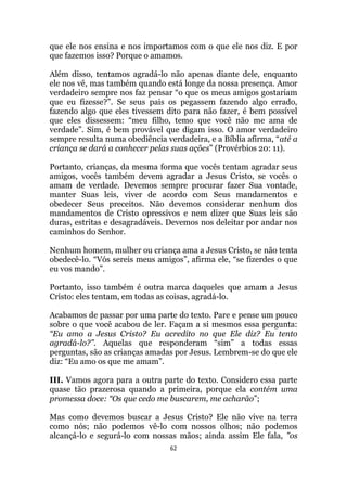 62
que ele nos ensina e nos importamos com o que ele nos diz. E por
que fazemos isso? Porque o amamos.
Além disso, tentamos agradá-lo não apenas diante dele, enquanto
ele nos vê, mas também quando está longe da nossa presença. Amor
verdadeiro sempre nos faz pensar “o que os meus amigos gostariam
que eu fizesse?”. Se seus pais os pegassem fazendo algo errado,
fazendo algo que eles tivessem dito para não fazer, é bem possível
que eles dissessem: “meu filho, temo que você não me ama de
verdade”. Sim, é bem provável que digam isso. O amor verdadeiro
sempre resulta numa obediência verdadeira, e a Bíblia afirma, “até a
criança se dará a conhecer pelas suas ações” (Provérbios 20: 11).
Portanto, crianças, da mesma forma que vocês tentam agradar seus
amigos, vocês também devem agradar a Jesus Cristo, se vocês o
amam de verdade. Devemos sempre procurar fazer Sua vontade,
manter Suas leis, viver de acordo com Seus mandamentos e
obedecer Seus preceitos. Não devemos considerar nenhum dos
mandamentos de Cristo opressivos e nem dizer que Suas leis são
duras, estritas e desagradáveis. Devemos nos deleitar por andar nos
caminhos do Senhor.
Nenhum homem, mulher ou criança ama a Jesus Cristo, se não tenta
obedecê-lo. “Vós sereis meus amigos”, afirma ele, “se fizerdes o que
eu vos mando”.
Portanto, isso também é outra marca daqueles que amam a Jesus
Cristo: eles tentam, em todas as coisas, agradá-lo.
Acabamos de passar por uma parte do texto. Pare e pense um pouco
sobre o que você acabou de ler. Façam a si mesmos essa pergunta:
“Eu amo a Jesus Cristo? Eu acredito no que Ele diz? Eu tento
agradá-lo?. Aquelas que responderam “sim” a todas essas
perguntas, são as crianças amadas por Jesus. Lembrem-se do que ele
diz: “Eu amo os que me amam”.
III. Vamos agora para a outra parte do texto. Considero essa parte
quase tão prazerosa quando a primeira, porque ela contém uma
promessa doce: “Os que cedo me buscarem, me acharão”;
Mas como devemos buscar a Jesus Cristo? Ele não vive na terra
como nós; não podemos vê-lo com nossos olhos; não podemos
alcançá-lo e segurá-lo com nossas mãos; ainda assim Ele fala, os
 