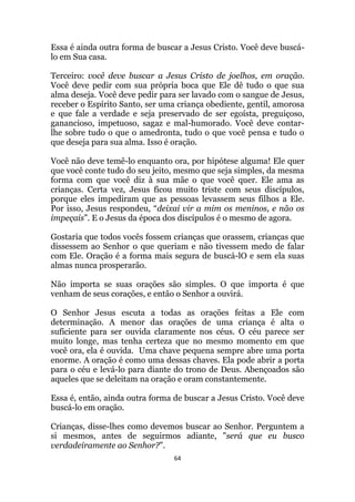 64
Essa é ainda outra forma de buscar a Jesus Cristo. Você deve buscá-
lo em Sua casa.
Terceiro: você deve buscar a Jesus Cristo de joelhos, em oração.
Você deve pedir com sua própria boca que Ele dê tudo o que sua
alma deseja. Você deve pedir para ser lavado com o sangue de Jesus,
receber o Espírito Santo, ser uma criança obediente, gentil, amorosa
e que fale a verdade e seja preservado de ser egoísta, preguiçoso,
ganancioso, impetuoso, sagaz e mal-humorado. Você deve contar-
lhe sobre tudo o que o amedronta, tudo o que você pensa e tudo o
que deseja para sua alma. Isso é oração.
Você não deve temê-lo enquanto ora, por hipótese alguma! Ele quer
que você conte tudo do seu jeito, mesmo que seja simples, da mesma
forma com que você diz à sua mãe o que você quer. Ele ama as
crianças. Certa vez, Jesus ficou muito triste com seus discípulos,
porque eles impediram que as pessoas levassem seus filhos a Ele.
Por isso, Jesus respondeu, “deixai vir a mim os meninos, e não os
impeçais”. E o Jesus da época dos discípulos é o mesmo de agora.
Gostaria que todos vocês fossem crianças que orassem, crianças que
dissessem ao Senhor o que queriam e não tivessem medo de falar
com Ele. Oração é a forma mais segura de buscá-lO e sem ela suas
almas nunca prosperarão.
Não importa se suas orações são simples. O que importa é que
venham de seus corações, e então o Senhor a ouvirá.
O Senhor Jesus escuta a todas as orações feitas a Ele com
determinação. A menor das orações de uma criança é alta o
suficiente para ser ouvida claramente nos céus. O céu parece ser
muito longe, mas tenha certeza que no mesmo momento em que
você ora, ela é ouvida. Uma chave pequena sempre abre uma porta
enorme. A oração é como uma dessas chaves. Ela pode abrir a porta
para o céu e levá-lo para diante do trono de Deus. Abençoados são
aqueles que se deleitam na oração e oram constantemente.
Essa é, então, ainda outra forma de buscar a Jesus Cristo. Você deve
buscá-lo em oração.
Crianças, disse-lhes como devemos buscar ao Senhor. Perguntem a
si mesmos, antes de seguirmos adiante, será que eu busco
verdadeiramente ao Senhor?.
 