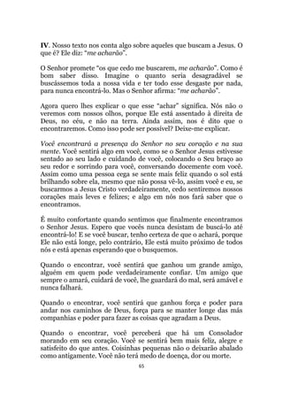65
IV. Nosso texto nos conta algo sobre aqueles que buscam a Jesus. O
que é? Ele diz: “me acharão”.
O Senhor promete “os que cedo me buscarem, me acharão”. Como é
bom saber disso. Imagine o quanto seria desagradável se
buscássemos toda a nossa vida e ter todo esse desgaste por nada,
para nunca encontrá-lo. Mas o Senhor afirma: “me acharão”.
Agora quero lhes explicar o que esse “achar” significa. Nós não o
veremos com nossos olhos, porque Ele está assentado à direita de
Deus, no céu, e não na terra. Ainda assim, nos é dito que o
encontraremos. Como isso pode ser possível? Deixe-me explicar.
Você encontrará a presença do Senhor no seu coração e na sua
mente. Você sentirá algo em você, como se o Senhor Jesus estivesse
sentado ao seu lado e cuidando de você, colocando o Seu braço ao
seu redor e sorrindo para você, conversando docemente com você.
Assim como uma pessoa cega se sente mais feliz quando o sol está
brilhando sobre ela, mesmo que não possa vê-lo, assim você e eu, se
buscarmos a Jesus Cristo verdadeiramente, cedo sentiremos nossos
corações mais leves e felizes; e algo em nós nos fará saber que o
encontramos.
É muito confortante quando sentimos que finalmente encontramos
o Senhor Jesus. Espero que vocês nunca desistam de buscá-lo até
encontrá-lo! E se você buscar, tenho certeza de que o achará, porque
Ele não está longe, pelo contrário, Ele está muito próximo de todos
nós e está apenas esperando que o busquemos.
Quando o encontrar, você sentirá que ganhou um grande amigo,
alguém em quem pode verdadeiramente confiar. Um amigo que
sempre o amará, cuidará de você, lhe guardará do mal, será amável e
nunca falhará.
Quando o encontrar, você sentirá que ganhou força e poder para
andar nos caminhos de Deus, força para se manter longe das más
companhias e poder para fazer as coisas que agradam a Deus.
Quando o encontrar, você perceberá que há um Consolador
morando em seu coração. Você se sentirá bem mais feliz, alegre e
satisfeito do que antes. Coisinhas pequenas não o deixarão abalado
como antigamente. Você não terá medo de doença, dor ou morte.
 