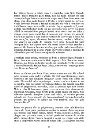 67
Por último, buscar a Cristo cedo é o caminho mais fácil. Quando
temos muito trabalho para fazer, não há nada melhor do que
começá-lo logo. Isso é exatamente o que você deve fazer com sua
alma, você deve cedo buscar a Cristo, o único capaz de salvá-la.
Vocês deveriam buscar o Senhor na manhã da vida e terminar seu
trabalho antes que a escuridão da morte chegue, quando você já não
poderá mais trabalhar. Cada vez que você adiar esse dever, fica mais
difícil de concretizá-lo, porque haverá mais coisa para ser feita e
menos tempo para realizá-las. A cada ano que passar, seu coração
ficará mais egoísta e com menos vontade de fazer o que é certo. Os
seus corações, agora, são como árvores novas, macias e delicadas,
que através da ajuda do Senhor, você pode flexioná-las para
qualquer lado. Em alguns anos, ele estará como árvores grandes e
grossas: tão firmes e bem enraizadas, que nada pode chacoalhá-las.
Crianças, busquem já a Deus. Quero que vocês tenham o mínimo de
dificuldade possível durante sua jornada até o céu.
Considere essas coisas, considere-as bem, e comece logo a buscar a
Deus. Esse é o caminho mais fácil, seguro e feliz. Tente ser como
Obadias, que temeu ao Senhor desde sua juventude. Tente ser como
o nosso abençoado Senhor Jesus Cristo, que cresceu “em graça para
com Deus e os homens”.
Pense no dia em que Jesus Cristo voltar a esse mundo. Ele voltará
pelas nuvens, com poder e glória. Ele virá repentinamente, num
momento em que ninguém imaginar, assim como um ladrão na
noite. Ele reunirá todos aqueles que o amam e os levará para a casa
de seu Pai, para que sejam eternamente felizes. Ele deixará para trás
todos os preguiçosos, malvados, todas as pessoas que não creram
Nele e não O buscaram, para viverem uma vida eternamente
miserável. Crianças, Jesus Cristo pode voltar muito em breve. Não
sabemos quando. Imagino como será triste, se vermos pessoas
subindo aos céus, enquanto nós ficamos na terra! Que amedrontador
pensar: “Eu poderia ter subido aos céus também, mas não quis
buscar a Deus!”.
Pense no grande dia do julgamento; quando todos nós ficarmos
diante de Deus, para prestarmos contas de nossas obras. Algumas
das pessoas que forem salvas, dirão: “Nunca busquei a Jesus, até
chegar aos quarenta anos, e acabei perdendo metade da minha
vida”, outros dirão, “nunca busquei a Jesus, até chegar aos vinte
anos, e desperdicei vários anos da minha vida. Mas alguns poderão
 