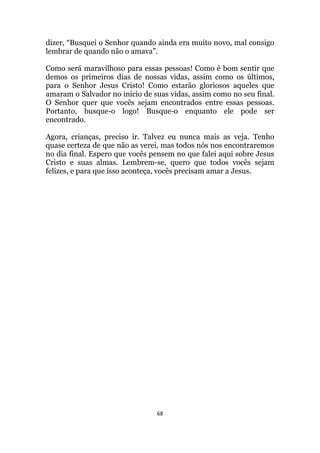 68
dizer, “Busquei o Senhor quando ainda era muito novo, mal consigo
lembrar de quando não o amava”.
Como será maravilhoso para essas pessoas! Como é bom sentir que
demos os primeiros dias de nossas vidas, assim como os últimos,
para o Senhor Jesus Cristo! Como estarão gloriosos aqueles que
amaram o Salvador no início de suas vidas, assim como no seu final.
O Senhor quer que vocês sejam encontrados entre essas pessoas.
Portanto, busque-o logo! Busque-o enquanto ele pode ser
encontrado.
Agora, crianças, preciso ir. Talvez eu nunca mais as veja. Tenho
quase certeza de que não as verei, mas todos nós nos encontraremos
no dia final. Espero que vocês pensem no que falei aqui sobre Jesus
Cristo e suas almas. Lembrem-se, quero que todos vocês sejam
felizes, e para que isso aconteça, vocês precisam amar a Jesus.
 