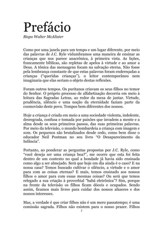7
PrefácioBispo Walter McAlister
Como por uma janela para um tempo e um lugar diferente, por meio
das palavras de J.C. Ryle vislumbramos uma maneira de ensinar as
crianças que nos parece anacrônica, à primeira vista. As lições,
francamente bíblicas, são repletas de apelos à virtude e ao amor a
Deus. A tônica das mensagens focam na salvação eterna. Não fosse
pela lembrança constante de que estas palavras foram endereçadas a
crianças (“queridas crianças”), o leitor contemporâneo nem
imaginaria que elas seriam o objeto destas reflexões.
Foram outros tempos. Os puritanos criavam os seus filhos no temor
do Senhor. O próprio processo de alfabetização decorria em meio à
leitura das Sagradas Letras, ao redor da mesa de jantar. Virtude,
prudência, silêncio e uma noção da eternidade faziam parte da
cosmovisão deste povo. Tempos bem diferentes dos nossos.
Hoje a criança é criada em meio a uma sociedade violenta, indolente,
desregrada, confusa e tomada por paixões que invadem a mente e a
alma desde os seus primeiros passos, das suas primeiras palavras.
Por meio da televisão, o mundo bombardeia a criança com imagem e
som. Os pequenos são brutalizados desde cedo, como bem disse o
educador Neil Postman no seu livro “O Desaparecimento da
Infância”.
Portanto, ao ponderar as perguntas propostas por J.C. Ryle, como
“você deseja ser uma criança boa?”, me ocorre que esta foi feita
dentro de um contexto no qual a bondade já havia sido ensinada
como algo a ser almejado. Será que hoje em dia ainda é o caso? E na
nossa casa? Temos buscado cultivar o silêncio, a virtude e o amor
para com as coisas eternas? E mais, temos ensinado aos nossos
filhos o amor para com essas mesmas coisas? Ou será que temos
relegado a sua criação à proverbial “babá eletrônica”? Sim, porque
na frente da televisão os filhos ficam dóceis e ocupados. Sendo
assim, ficamos mais livres para cuidar dos nossos afazeres e dos
nossos interesses.
Mas, a verdade é que criar filhos não é um mero passatempo; é uma
comissão sagrada. Filhos não existem para o nosso prazer. Filhos
 