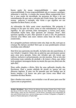 8
fazem parte da nossa responsabilidade – uma sagrada
responsabilidade. E essa responsabilidade não se resume a proteger,
alimentar e vesti-las. A criação dos nossos filhos compreende levá-
los a uma noção da eternidade, da presença de Deus e de um
entendimento do que seja a salvação por Cristo Jesus. Por meio das
nossas palavras e exemplo, elas verão o que significa ser um
seguidor do Bom Pastor, ou não.
As colocações do Ryle soam como anacrônicas. Ele pergunta à
criança se ela quer ser salva, como se elas entendessem o que isto
significa. As que ouviram estas mensagens, a tantos anos atrás,
entendiam muito bem. Elas queriam ser crianças “boas”. Elas
queriam agradar os pais. Elas queriam ir para o céu. Os puritanos
criavam seus filhos com esses valores como base de toda a sua
cosmovisão.
Se o pregador puritano estivesse entre nós, hoje em dia, será que as
crianças lhe dariam ouvidos? Será que as suas ponderações seriam
recebidas com reflexão?
Este livro nos apresenta um desafio. As lições não são anacrônicas. A
sua virtude é inegável. Estas são as palavras que precisamos passar
para uma nova geração. Estas são virtudes que nós temos que
cultivar, inclusive e primeiramente, em nós mesmos. Pois se nós não
estivermos num caminho de piedade e de temor a Deus, que efeito
teria qualquer mensagem dessas na mente dos que nos observam dia
após dia?
Num estilo simples e direto, Ryle faz uma aplicação simples das
Escrituras. Para a mente calejada do século 21, parece até um
discurso ingênuo. É uma voz do passado que nos lembra que já
houve tempos e já houve um povo que criava seus filhos nos
caminhos do Bom Mestre.
Que o Senhor nos renove, nos revitalize e nos dê amor para com Ele
e para com os pequeninos.
Walter McAlister Bispo Primaz da Aliança das Igrejas Cristãs Nova Vida; autor
dos livros O Fim de Uma Era, premiado Livro do Ano, Melhor Livro na Categoria
Vida Cristã e Autor do Ano Nacional, e O Pai Nosso, premiado Livro Inspiração do
Ano, pelo Prêmio Areté 2011. escreve artigos para a revista “A Espada e a Espada”, e
apoia os Projetos Spurgeon e Projeto Ryle
 