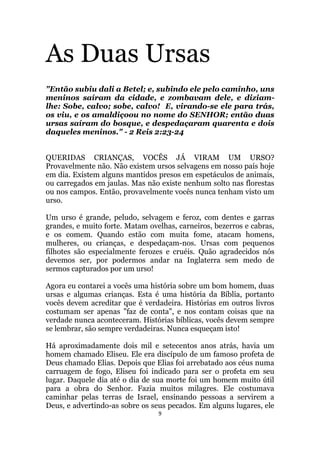 9
As Duas Ursas
Então subiu dali a Betel; e, subindo ele pelo caminho, uns
meninos saíram da cidade, e zombavam dele, e diziam-
lhe: Sobe, calvo; sobe, calvo! E, virando-se ele para trás,
os viu, e os amaldiçoou no nome do SENHOR; então duas
ursas saíram do bosque, e despedaçaram quarenta e dois
daqueles meninos. - 2 Reis 2:23-24
QUERIDAS CRIANÇAS, VOCÊS JÁ VIRAM UM URSO?
Provavelmente não. Não existem ursos selvagens em nosso país hoje
em dia. Existem alguns mantidos presos em espetáculos de animais,
ou carregados em jaulas. Mas não existe nenhum solto nas florestas
ou nos campos. Então, provavelmente vocês nunca tenham visto um
urso.
Um urso é grande, peludo, selvagem e feroz, com dentes e garras
grandes, e muito forte. Matam ovelhas, carneiros, bezerros e cabras,
e os comem. Quando estão com muita fome, atacam homens,
mulheres, ou crianças, e despedaçam-nos. Ursas com pequenos
filhotes são especialmente ferozes e cruéis. Quão agradecidos nós
devemos ser, por podermos andar na Inglaterra sem medo de
sermos capturados por um urso!
Agora eu contarei a vocês uma história sobre um bom homem, duas
ursas e algumas crianças. Esta é uma história da Bíblia, portanto
vocês devem acreditar que é verdadeira. Histórias em outros livros
costumam ser apenas faz de conta, e nos contam coisas que na
verdade nunca aconteceram. Histórias bíblicas, vocês devem sempre
se lembrar, são sempre verdadeiras. Nunca esqueçam isto!
Há aproximadamente dois mil e setecentos anos atrás, havia um
homem chamado Eliseu. Ele era discípulo de um famoso profeta de
Deus chamado Elias. Depois que Elias foi arrebatado aos céus numa
carruagem de fogo, Eliseu foi indicado para ser o profeta em seu
lugar. Daquele dia até o dia de sua morte foi um homem muito útil
para a obra do Senhor. Fazia muitos milagres. Ele costumava
caminhar pelas terras de Israel, ensinando pessoas a servirem a
Deus, e advertindo-as sobre os seus pecados. Em alguns lugares, ele
 