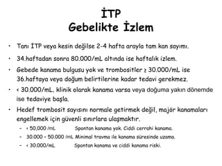 İTP
Gebelikte İzlem
• Tanı İTP veya kesin değilse 2-4 hafta arayla tam kan sayımı.
• 34.haftadan sonra 80.000/mL altında ise haftalık izlem.
• Gebede kanama bulgusu yok ve trombositler ≥ 30.000/mL ise
36.haftaya veya doğum belirtilerine kadar tedavi gerekmez.
• < 30.000/mL, klinik olarak kanama varsa veya doğuma yakın dönemde
ise tedaviye başla.
• Hedef trombosit sayısını normale getirmek değil, majör kanamaları
engellemek için güvenli sınırlara ulaşmaktır.
– < 50,000 /mL Spontan kanama yok. Ciddi cerrahi kanama.
– 30.000 – 50.000 /mL Minimal travma ile kanama süresinde uzama.
– < 30.000/mL Spontan kanama ve ciddi kanama riski.
 
