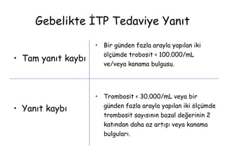 • Tam yanıt kaybı
• Yanıt kaybı
• Bir günden fazla arayla yapılan iki
ölçümde trobosit < 100.000/mL
ve/veya kanama bulgusu.
• Trombosit < 30.000/mL veya bir
günden fazla arayla yapılan iki ölçümde
trombosit sayısının bazal değerinin 2
katından daha az artışı veya kanama
bulguları.
Gebelikte İTP Tedaviye Yanıt
 