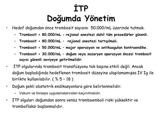 İTP
Doğumda Yönetim
• Hedef doğumdan önce trombosit sayısını 50.000/mL üzerinde tutmak.
– Trombosit > 80.000/mL – rejional anestezi dahil tüm prosedürler güvenli.
– Trombosit < 80.000/mL – rejional anestezi tartışılmalı.
– Trombosit < 50.000/mL – major operasyon ve antikuagulan kontraendike.
– Trombosit < 30.000/mL – doğum veya sezaryen operasyon öncesi trombosit
sayısı güvenli seviyeye getirilmelidir.
• İTP olgularında trombosit transfüzyonu tek başına etkili değil. Ancak
doğum başladığında hedeflenen trombosit düzeyine ulaşılamamışsa İV Ig ile
birlikte kullanılabilir. ( % 5 – 18 )
• Doğum şekli obstetrik endikasyonlara göre belirlenmelidir.
– Vakum ve forseps uygulamalarından kaçınılmalıdır.
• İTP olguları doğumdan sonra venöz tromboemboli riski yüksektir ve
tromboflaksi başlanmalıdır.
 