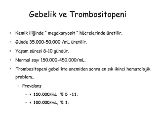 • Kemik iliğinde “ megakaryosit “ hücrelerinde üretilir.
• Günde 35.000-50.000 /mL üretilir.
• Yaşam süresi 8-10 gündür.
• Normal sayı 150.000-450.000/mL.
• Trombositopeni gebelikte anemiden sonra en sık ikinci hematolojik
problem..
– Prevalans
• < 150.000/mL % 5 -11.
• < 100.000/mL, % 1.
Gebelik ve Trombositopeni
 