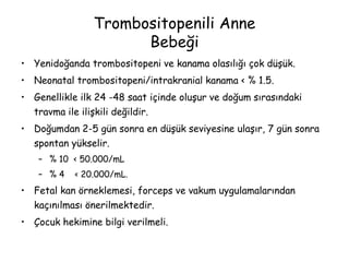 Trombositopenili Anne
Bebeği
• Yenidoğanda trombositopeni ve kanama olasılığı çok düşük.
• Neonatal trombositopeni/intrakranial kanama < % 1.5.
• Genellikle ilk 24 -48 saat içinde oluşur ve doğum sırasındaki
travma ile ilişkili değildir.
• Doğumdan 2-5 gün sonra en düşük seviyesine ulaşır, 7 gün sonra
spontan yükselir.
– % 10 < 50.000/mL
– % 4 < 20.000/mL.
• Fetal kan örneklemesi, forceps ve vakum uygulamalarından
kaçınılması önerilmektedir.
• Çocuk hekimine bilgi verilmeli.
 