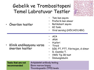 Gebelik ve Trombositopeni
Temel Labratuvar Testler
• Önerilen testler
• Klinik endikasyonu varsa
önerilen testler
• Tam kan sayımı
• Preferik kan smear
• Retikülosit sayımı
• KC fonk.
• Viral seroloji.(HİV,HCV,HBV)
• ACA
• ANA
• H.pilori
• Tiroid
• DİK; PT, PTT, fibrinojen, d-dimer
• D. Coombs T.
• VWD Tip 2B test
• İmmunglobulin
 