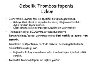 Gebelik Trombositopenisi
İzlem
• İleri tetkik, ayırıcı tanı ve spesifik bir izlem gerekmez.
– Gebeye klinik olarak iyi seyreden bir süreç olduğu anlatılmalıdır.
– Aylık tam kan sayımı önerilir.
– Olası kanama ve ekimoz/peteşi bulguları için uyarılmalıdır.
• Trombosit sayısı 80.000/mL altında düşerse ve
kanam/ekimoz/peteşi yakınması olursa ileri tetkik ve ayırıcı tanı
gerekir.
• Genellikle postpartum 6.haftada düzelir, sonraki gebeliklerde
tekrarlama olasılığı var.
– Doğumdan 2-3 ay sonra devam eden trombositopeni için ileri tetkik
gerekir.
• Neonatal trombositopeni ile ilişkisi yoktur.
 