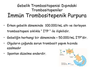Gebelik Trombositopenisi Dışındaki
Trombositopeniler
İmmün Trombositepenik Purpura
• Erken gebelik döneminde 100.000/mL altı ve ilerleyen
trombositopeni sıklıkla “ İTP “ ile ilişkilidir.
• Gebeliğin herhangi bir döneminde < 50.000/mL İTP”dir.
• Olguların çoğunda sorun trombosit yapım hızında
azalmadır
• Spontan düzelme enderdir.
 