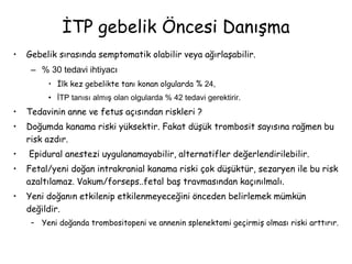 İTP gebelik Öncesi Danışma
• Gebelik sırasında semptomatik olabilir veya ağırlaşabilir.
– % 30 tedavi ihtiyacı
• İlk kez gebelikte tanı konan olgularda % 24,
• İTP tanısı almış olan olgularda % 42 tedavi gerektirir.
• Tedavinin anne ve fetus açısından riskleri ?
• Doğumda kanama riski yüksektir. Fakat düşük trombosit sayısına rağmen bu
risk azdır.
• Epidural anestezi uygulanamayabilir, alternatifler değerlendirilebilir.
• Fetal/yeni doğan intrakranial kanama riski çok düşüktür, sezaryen ile bu risk
azaltılamaz. Vakum/forseps..fetal baş travmasından kaçınılmalı.
• Yeni doğanın etkilenip etkilenmeyeceğini önceden belirlemek mümkün
değildir.
– Yeni doğanda trombositopeni ve annenin splenektomi geçirmiş olması riski arttırır.
 