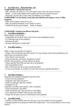 6. Tem Mãe loira… Brincadeirinha, viu?
NARRADOR: o pai da loira morreu.
- Mãe, você não vai enterrar o vovô com aquela roupa velha, ele merece um terno.
- Buááá… Eu não tenho dinheiro para comprar um terno pra enterrar meu pai!
- Tudo bem, eu posso dar o terno, toma este dinheiro e vai comprar.
NARRADOR: Um mês depois a mãe pede mais dinheiro para pagar o terno. O filho
pergunta:
- Filho, preciso pagar o terno do seu avô…
- Mãe, em quantas prestações você comprou o terno?
- O dinheiro não dava pra comprar… Então eu aluguei!
…………………………………………………………………………..
NARRADOR: Também tem filho de todo jeito:
1. Tem filho trabalhador…
(Dois colegas se encontram).
- Trabalhando até esta hora? Puxa vida! Você é muito trabalhador, heim?
- É a Esperança que me faz trabalhar…
- Esperança de quê?
- De nada. Esperança é a minha mãe!
…………………………………………………………………………..
2. Tem filho maluco…
(Mãe e amiga conversando no telefone).
- Amiga, você acredita que meu filho surtou? Tive que internar numa clinica psiquiátrica, ele
achava que era um grão de milho…
- Puxa vida! E como ele está?
- Ele já recebeu alta, está ótimo! Totalmente curado!
(O filho entra correndo e esconde debaixo da mesa).
- Tchau, querida! Meu filho, por que está se escondendo?
- Tem uma galinha lá fora!
- Mas você já sabe que não é mais um grão de milho!
- Eu sei, eu sei mamãe, eu acredito em você! Mas será que a galinha sabe disso?
…………………………………………………………………………..
3. Tem filho estudioso…
(Juquinha está estudando Geografia. Sua mãe entra).
- O quê você está estudando?
- Geografia, mãe! Hoje tem prova!
- Então me responde: onde fica a Itália?
- Na página 83, ué!
(Juquinha se ajoelha, mãos unidas, a mãe se espanta).
- O que está fazendo, meu filho?
- Estou orando pra que o Rio Amazonas vá pra Bahia.
- O rio Amazonas na Bahia? Mas, por que, meu filho?
- Porque foi isso que eu escrevi na última prova de Geografia!
…………………………………………………………………………..
4. Tem filha lesada…
- Aninha, eu nunca entendi uma coisa: Por que você só tem chulé só no pé esquerdo?
- É porque quando eu era pequena, minha mãe sempre dizia: “Lava esse pé direito! Lava esse pé
direito!”.
 