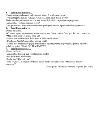 …………………………………………………………………………..
5. Tem filho obediente…
(Crianças assentadas com cadernos nas mãos. A professora chega.)
- Vai começar a aula de Religião. Crianças, quem quer ir para o céu?
Todas as crianças levantaram o braço, menos Joãozinho. A professora perguntou:
- Joãozinho, você não vai para o céu?
- Ah, professora, é que minha mãe disse que depois da aula é para eu ir direto para casa!
6. Tem filho escritor…
(Ainda na Escola)
- Crianças, agora vamos corrigir o dever-de-casa. Quero ouvir a frase que fizeram com o tema
“Mãe só tem uma”. Aninha, pode ler!
- Minha mãe me deu uma linda boneca. Mãe só tem uma!
- Parabéns, Aninha! Joãozinho, agora é você!
- Minha mãe me mandou pegar duas latinhas de refrigerante na geladeira, quando eu abri a
geladeira, gritei: “MÃE, SÓ TEM UMA!!!”
7. Tem filho medroso…
(Ainda na Escola)
- Joãozinho, do que é que você tem mais medo?
- Do mala-men, professora!
- Mala-men? Quem é esse?
- Não sei, não… Só sei que todas as noites minha mãe ora assim: “Mas livrai-nos do
malamen!”…
(Fonte: piadas retiradas da internet e adaptadas para teatro)
 