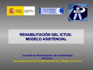 Jornada de Presentación de la Estrategia del Ictus Sociedad Española de Rehabilitación y Medicina Física REHABILITACIÓN DEL ICTUS:  MODELO ASISTENCIAL 