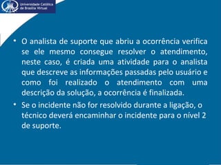 • O analista de suporte que abriu a ocorrência verifica
se ele mesmo consegue resolver o atendimento,
neste caso, é criada uma atividade para o analista
que descreve as informações passadas pelo usuário e
como foi realizado o atendimento com uma
descrição da solução, a ocorrência é finalizada.
• Se o incidente não for resolvido durante a ligação, o
técnico deverá encaminhar o incidente para o nível 2
de suporte.
 