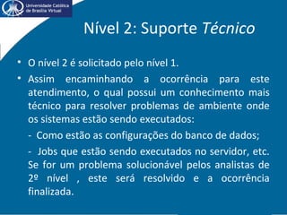 Nível 2: Suporte Técnico
• O nível 2 é solicitado pelo nível 1.
• Assim encaminhando a ocorrência para este
atendimento, o qual possui um conhecimento mais
técnico para resolver problemas de ambiente onde
os sistemas estão sendo executados:
- Como estão as configurações do banco de dados;
- Jobs que estão sendo executados no servidor, etc.
Se for um problema solucionável pelos analistas de
2º nível , este será resolvido e a ocorrência
finalizada.
 