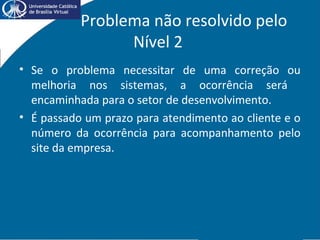 Problema não resolvido pelo
Nível 2
• Se o problema necessitar de uma correção ou
melhoria nos sistemas, a ocorrência será
encaminhada para o setor de desenvolvimento.
• É passado um prazo para atendimento ao cliente e o
número da ocorrência para acompanhamento pelo
site da empresa.
 