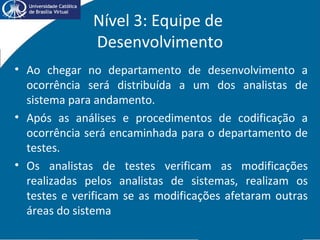Nível 3: Equipe de
Desenvolvimento
• Ao chegar no departamento de desenvolvimento a
ocorrência será distribuída a um dos analistas de
sistema para andamento.
• Após as análises e procedimentos de codificação a
ocorrência será encaminhada para o departamento de
testes.
• Os analistas de testes verificam as modificações
realizadas pelos analistas de sistemas, realizam os
testes e verificam se as modificações afetaram outras
áreas do sistema
 