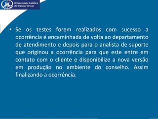 • Se os testes forem realizados com sucesso a
ocorrência é encaminhada de volta ao departamento
de atendimento e depois para o analista de suporte
que originou a ocorrência para que este entre em
contato com o cliente e disponibilize a nova versão
em produção no ambiente do conselho. Assim
finalizando a ocorrência.
 