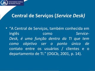Central de Serviços (Service Desk)
• “A Central de Serviços, também conhecida em
inglês como Service-
Desk, é uma função dentro da TI que tem
como objetivo ser o ponto único de
contato entre os usuários / clientes e o
departamento de TI.” (OGCb, 2001, p. 14).
 