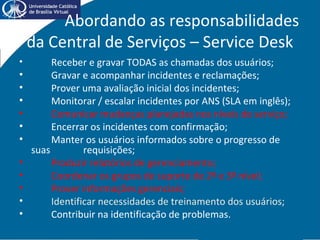 Abordando as responsabilidades
da Central de Serviços – Service Desk
• Receber e gravar TODAS as chamadas dos usuários;
• Gravar e acompanhar incidentes e reclamações;
• Prover uma avaliação inicial dos incidentes;
• Monitorar / escalar incidentes por ANS (SLA em inglês);
• Comunicar mudanças planejadas nos níveis de serviço;
• Encerrar os incidentes com confirmação;
• Manter os usuários informados sobre o progresso de
suas requisições;
• Produzir relatórios de gerenciamento;
• Coordenar os grupos de suporte de 2º e 3º nível;
• Prover informações gerenciais;
• Identificar necessidades de treinamento dos usuários;
• Contribuir na identificação de problemas.
 