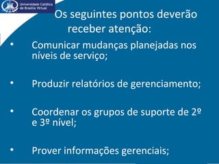 Os seguintes pontos deverão
receber atenção:
• Comunicar mudanças planejadas nos
níveis de serviço;
• Produzir relatórios de gerenciamento;
• Coordenar os grupos de suporte de 2º
e 3º nível;
• Prover informações gerenciais;
 