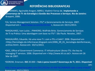REFERÊNCIAS BIBLIOGRAFICAS
•FERNANDES, Aguinaldo Aragon; ABREU, Vladimir Ferraz de. Implantando a
Governança de TI: da Estratégia à Gestão dos Processos e Serviços. Rio de Janeiro:
Brasport, 2006.
•CA, Service Management Solution. ITIL® e Gerenciamento de Serviços. 2007.
Disponível em <http://www.ca.com/br/itil.htm>, Acesso em: 03/11/2013.
•MAGALHAES, Ivan Luizio. ; PINHEIRO, Walfrido Brito. Gerenciamento de Serviços
de TI na Prática: Uma abordagem com base na ITIL®. São Paulo. Novatec, 2007.
•MAGALHÃES, Eduardo. Há uma nova T.I. com a ITIL e Cobit?. 2006. Disponível em
<http://tecnologia-da-informacao.blogspot.com/2006_09_01_tecnologia-dainformacao_
archive.html>. Acesso em: 03/11/2013.
•OGC, Office of Government Commerce. IT Infrastructure Library ITIL: the key to
managing IT services. 2006. Disponível em < http://www.itil.co.uk/>. Acesso em 26
Mar de 2007.
•DOROW, Emerson. ISO 20.000 – Vale à pena investir? Governaça de TI, 2011. Disponível
em:
http://www.governancadeti.com/2011/02/iso-20-000-%E2%80%93-vale-a-pena-investir/.
 