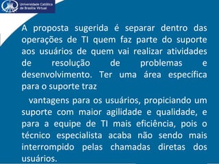• A proposta sugerida é separar dentro das
operações de TI quem faz parte do suporte
aos usuários de quem vai realizar atividades
de resolução de problemas e
desenvolvimento. Ter uma área específica
para o suporte traz
vantagens para os usuários, propiciando um
suporte com maior agilidade e qualidade, e
para a equipe de TI mais eficiência, pois o
técnico especialista acaba não sendo mais
interrompido pelas chamadas diretas dos
usuários.
 