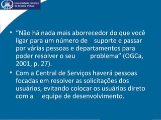 • “Não há nada mais aborrecedor do que você
ligar para um número de suporte e passar
por várias pessoas e departamentos para
poder resolver o seu problema” (OGCa,
2001, p. 27).
• Com a Central de Serviços haverá pessoas
focadas em resolver as solicitações dos
usuários, evitando colocar os usuários direto
com a equipe de desenvolvimento.
 